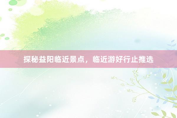 探秘益阳临近景点，临近游好行止推选