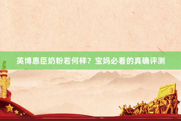 英博惠臣奶粉若何样？宝妈必看的真确评测