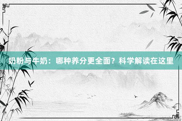 奶粉与牛奶：哪种养分更全面？科学解读在这里