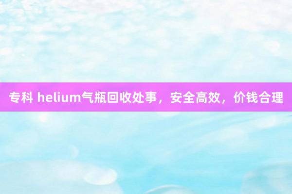 专科 helium气瓶回收处事，安全高效，价钱合理