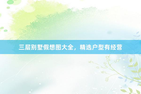 三层别墅假想图大全，精选户型有经营