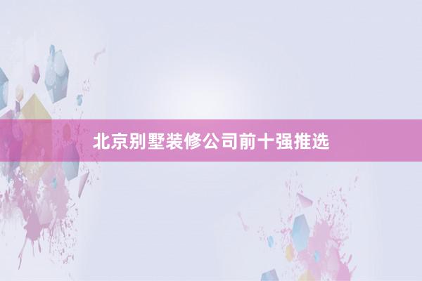 北京别墅装修公司前十强推选