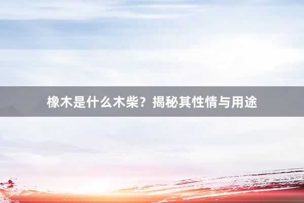 橡木是什么木柴？揭秘其性情与用途
